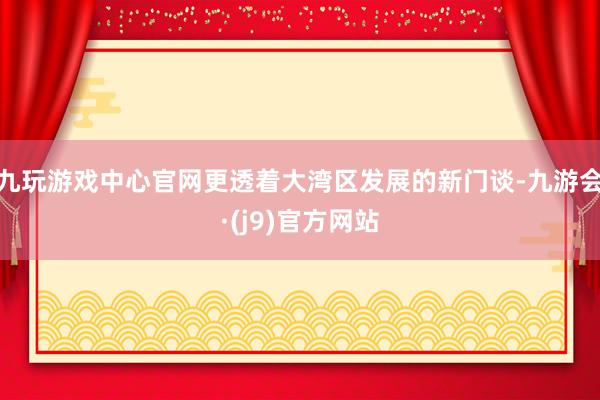 九玩游戏中心官网更透着大湾区发展的新门谈-九游会·(j9)官方网站