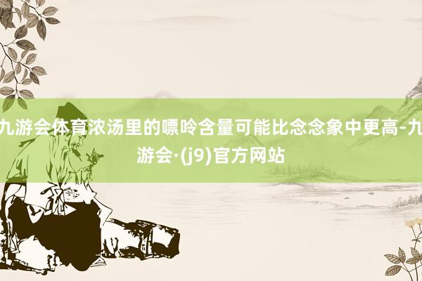九游会体育浓汤里的嘌呤含量可能比念念象中更高-九游会·(j9)官方网站