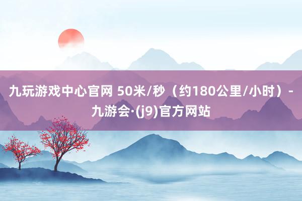 九玩游戏中心官网 50米/秒（约180公里/小时）-九游会·(j9)官方网站