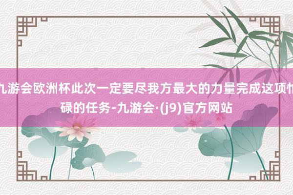 九游会欧洲杯此次一定要尽我方最大的力量完成这项忙碌的任务-九游会·(j9)官方网站