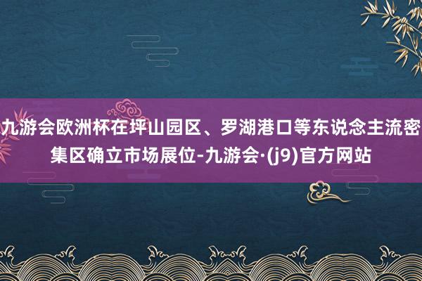 九游会欧洲杯在坪山园区、罗湖港口等东说念主流密集区确立市场展位-九游会·(j9)官方网站