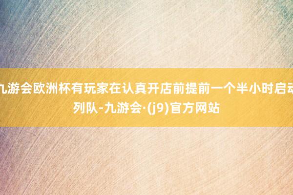 九游会欧洲杯有玩家在认真开店前提前一个半小时启动列队-九游会·(j9)官方网站