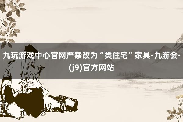 九玩游戏中心官网严禁改为“类住宅”家具-九游会·(j9)官方网站