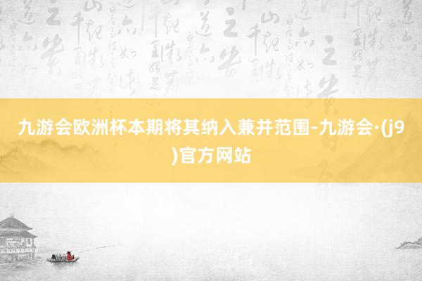 九游会欧洲杯本期将其纳入兼并范围-九游会·(j9)官方网站