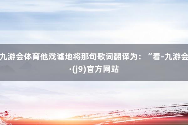 九游会体育他戏谑地将那句歌词翻译为:“看-九游会·(j9)官方网站