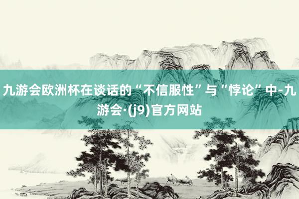 九游会欧洲杯在谈话的“不信服性”与“悖论”中-九游会·(j9)官方网站