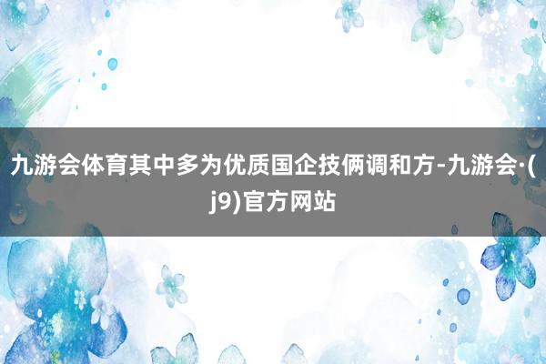 九游会体育其中多为优质国企技俩调和方-九游会·(j9)官方网站