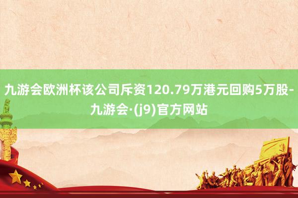 九游会欧洲杯该公司斥资120.79万港元回购5万股-九游会·(j9)官方网站