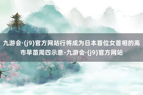 九游会·(j9)官方网站行将成为日本首位女首相的高市早苗周四示意-九游会·(j9)官方网站