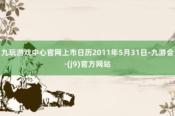 九玩游戏中心官网上市日历2011年5月31日-九游会·(j9)官方网站