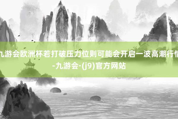 九游会欧洲杯若打破压力位则可能会开启一波高潮行情-九游会·(j9)官方网站