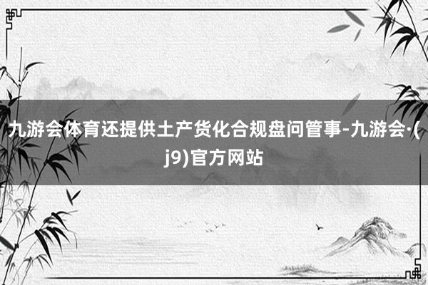 九游会体育还提供土产货化合规盘问管事-九游会·(j9)官方网站