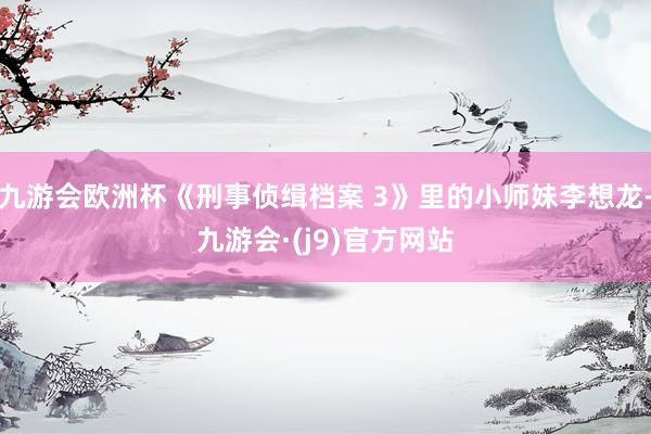 九游会欧洲杯《刑事侦缉档案 3》里的小师妹李想龙-九游会·(j9)官方网站