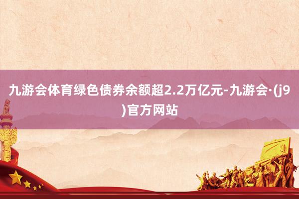 九游会体育绿色债券余额超2.2万亿元-九游会·(j9)官方网站