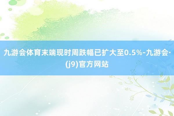 九游会体育末端现时周跌幅已扩大至0.5%-九游会·(j9)官方网站