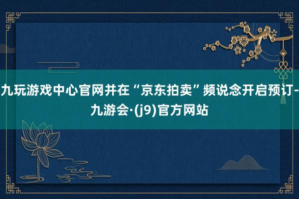 九玩游戏中心官网并在“京东拍卖”频说念开启预订-九游会·(j9)官方网站