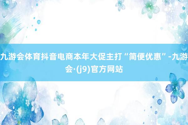九游会体育抖音电商本年大促主打“简便优惠”-九游会·(j9)官方网站