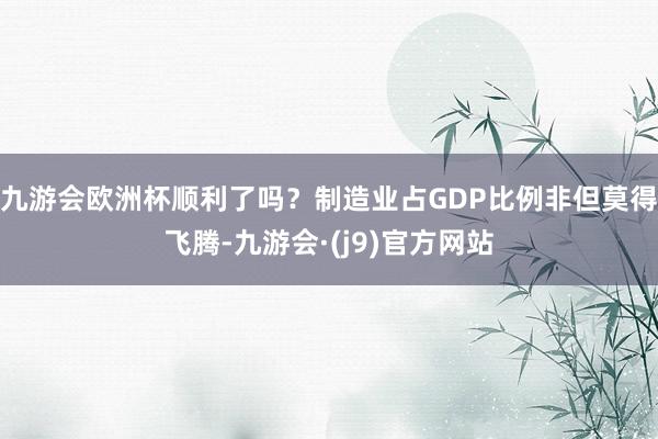 九游会欧洲杯顺利了吗?制造业占GDP比例非但莫得飞腾-九游会·(j9)官方网站