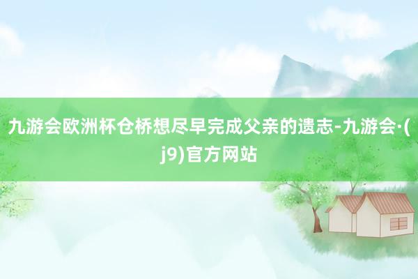 九游会欧洲杯仓桥想尽早完成父亲的遗志-九游会·(j9)官方网站
