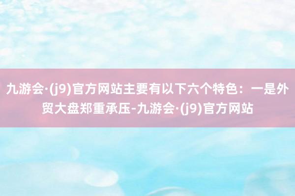 九游会·(j9)官方网站主要有以下六个特色：一是外贸大盘郑重承压-九游会·(j9)官方网站