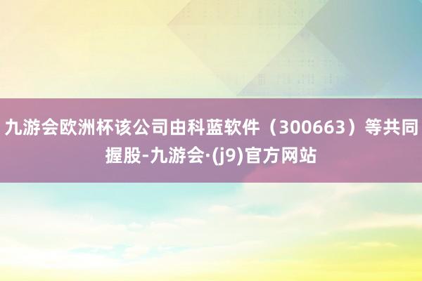 九游会欧洲杯该公司由科蓝软件（300663）等共同握股-九游会·(j9)官方网站