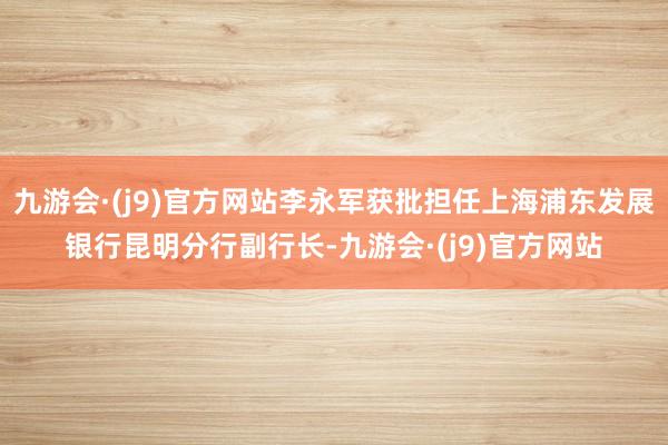 九游会·(j9)官方网站李永军获批担任上海浦东发展银行昆明分行副行长-九游会·(j9)官方网站