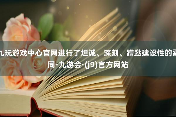 九玩游戏中心官网进行了坦诚、深刻、蹧跶建设性的雷同-九游会·(j9)官方网站