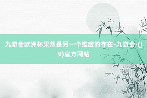 九游会欧洲杯果然是另一个维度的存在-九游会·(j9)官方网站