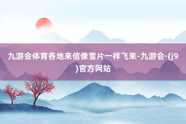 九游会体育各地来信像雪片一样飞来-九游会·(j9)官方网站