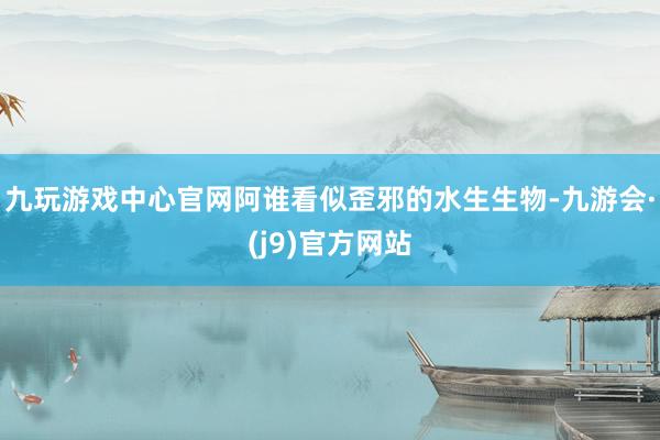 九玩游戏中心官网阿谁看似歪邪的水生生物-九游会·(j9)官方网站
