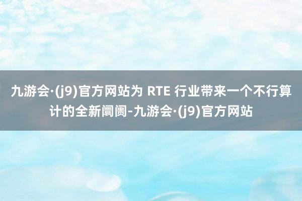 九游会·(j9)官方网站为 RTE 行业带来一个不行算计的全新阛阓-九游会·(j9)官方网站
