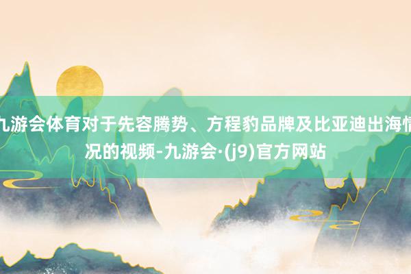 九游会体育对于先容腾势、方程豹品牌及比亚迪出海情况的视频-九游会·(j9)官方网站