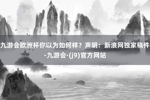 九游会欧洲杯你以为如何样? 声明:新浪网独家稿件-九游会·(j9)官方网站