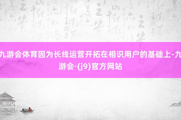 九游会体育因为长线运营开拓在相识用户的基础上-九游会·(j9)官方网站
