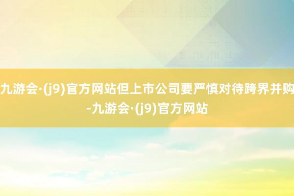 九游会·(j9)官方网站但上市公司要严慎对待跨界并购-九游会·(j9)官方网站