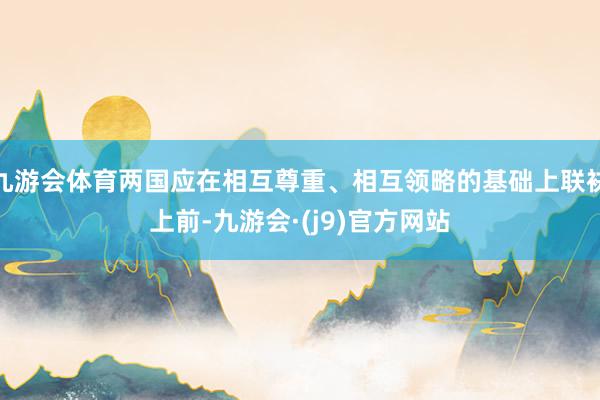 九游会体育两国应在相互尊重、相互领略的基础上联袂上前-九游会·(j9)官方网站