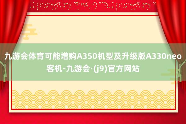 九游会体育可能增购A350机型及升级版A330neo客机-九游会·(j9)官方网站