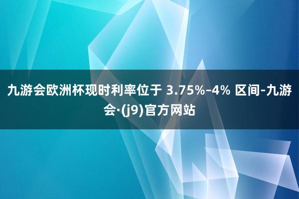 九游会欧洲杯现时利率位于 3.75%–4% 区间-九游会·(j9)官方网站