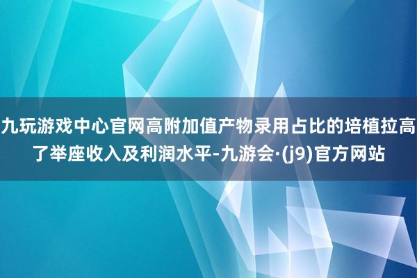 九玩游戏中心官网高附加值产物录用占比的培植拉高了举座收入及利润水平-九游会·(j9)官方网站