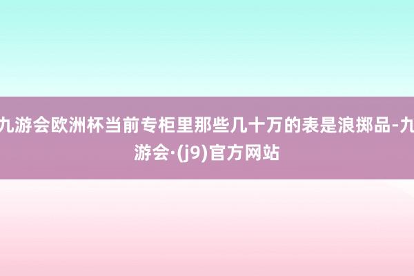 九游会欧洲杯当前专柜里那些几十万的表是浪掷品-九游会·(j9)官方网站