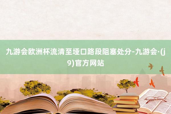 九游会欧洲杯流清至垭口路段阻塞处分-九游会·(j9)官方网站