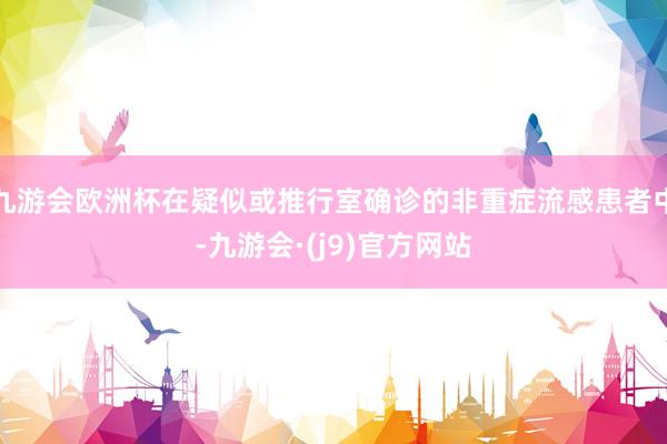 九游会欧洲杯在疑似或推行室确诊的非重症流感患者中-九游会·(j9)官方网站