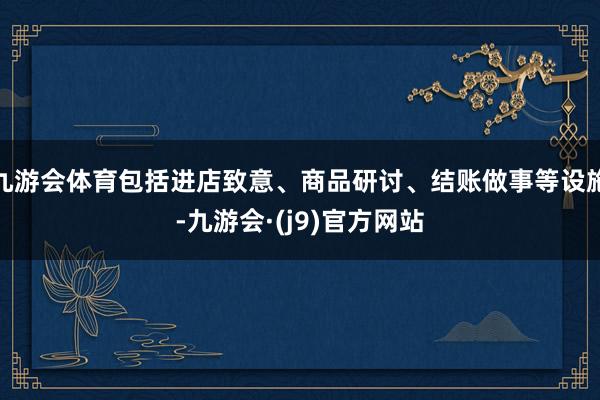 九游会体育包括进店致意、商品研讨、结账做事等设施-九游会·(j9)官方网站
