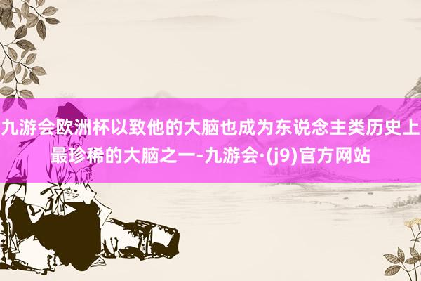 九游会欧洲杯以致他的大脑也成为东说念主类历史上最珍稀的大脑之一-九游会·(j9)官方网站