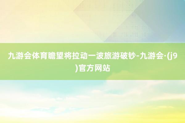 九游会体育瞻望将拉动一波旅游破钞-九游会·(j9)官方网站
