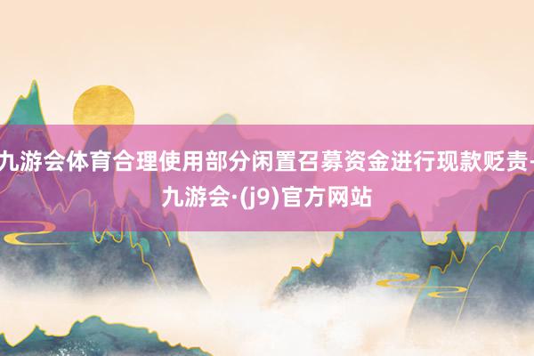 九游会体育合理使用部分闲置召募资金进行现款贬责-九游会·(j9)官方网站