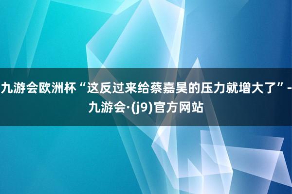 九游会欧洲杯“这反过来给蔡嘉昊的压力就增大了”-九游会·(j9)官方网站