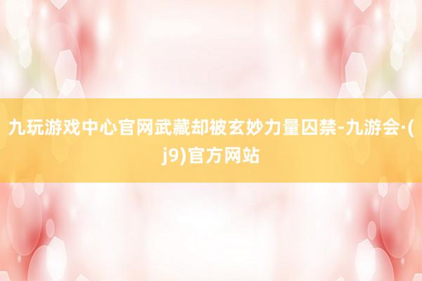 九玩游戏中心官网武藏却被玄妙力量囚禁-九游会·(j9)官方网站