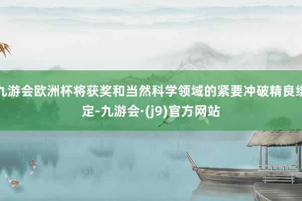九游会欧洲杯将获奖和当然科学领域的紧要冲破精良绑定-九游会·(j9)官方网站