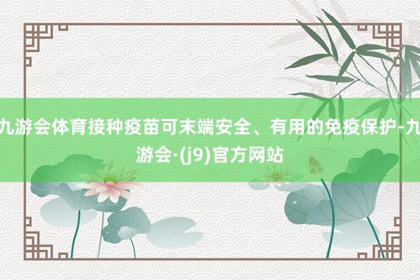 九游会体育接种疫苗可末端安全、有用的免疫保护-九游会·(j9)官方网站